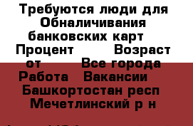 Требуются люди для Обналичивания банковских карт  › Процент ­ 25 › Возраст от ­ 18 - Все города Работа » Вакансии   . Башкортостан респ.,Мечетлинский р-н